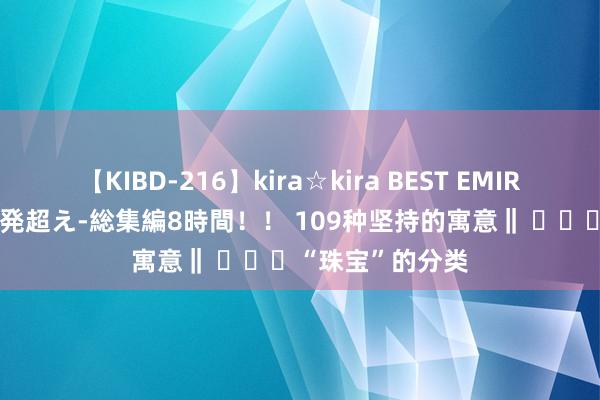 【KIBD-216】kira☆kira BEST EMIRI-中出し性交20発超え-総集編8時間！！ 109种坚持的寓意‖ ​​​“珠宝”的分类