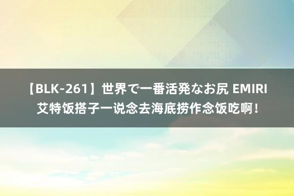 【BLK-261】世界で一番活発なお尻 EMIRI 艾特饭搭子一说念去海底捞作念饭吃啊！