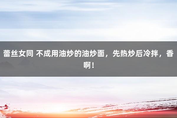 蕾丝女同 不成用油炒的油炒面，先热炒后冷拌，香啊！