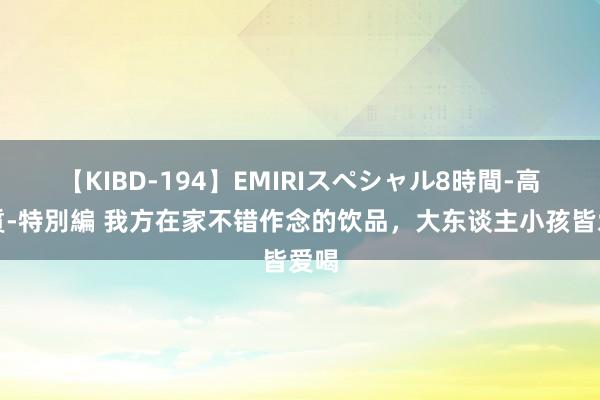 【KIBD-194】EMIRIスペシャル8時間-高画質-特別編 我方在家不错作念的饮品，大东谈主小孩皆爱喝