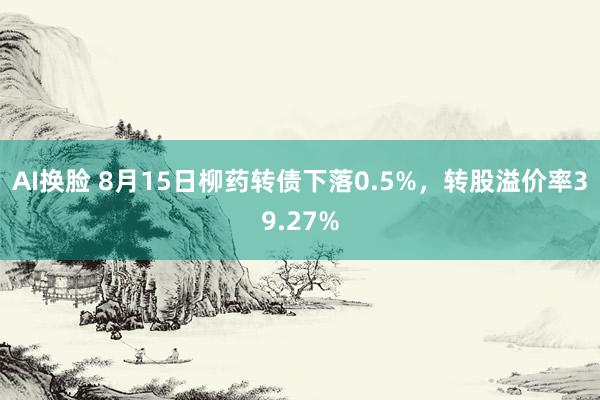 AI换脸 8月15日柳药转债下落0.5%，转股溢价率39.27%