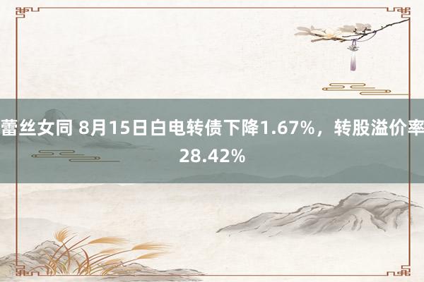 蕾丝女同 8月15日白电转债下降1.67%，转股溢价率28.42%