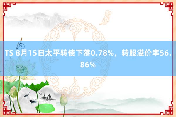 TS 8月15日太平转债下落0.78%，转股溢价率56.86%