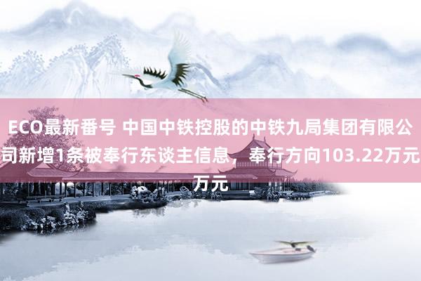 ECO最新番号 中国中铁控股的中铁九局集团有限公司新增1条被奉行东谈主信息，奉行方向103.22万元