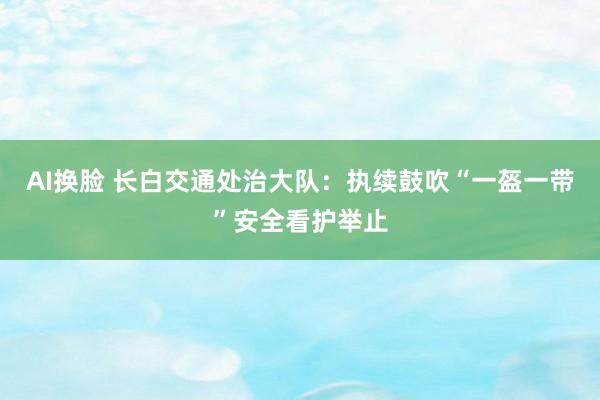 AI换脸 长白交通处治大队：执续鼓吹“一盔一带”安全看护举止