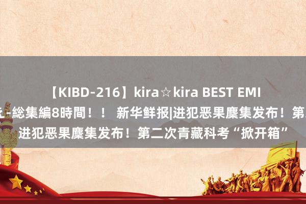 【KIBD-216】kira☆kira BEST EMIRI-中出し性交20発超え-総集編8時間！！ 新华鲜报|进犯恶果麇集发布！第二次青藏科考“掀开箱”