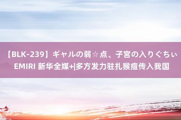 【BLK-239】ギャルの弱☆点、子宮の入りぐちぃ EMIRI 新华全媒+|多方发力驻扎猴痘传入我国