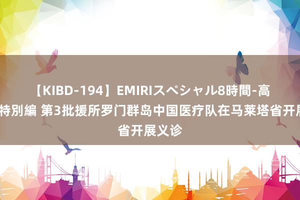 【KIBD-194】EMIRIスペシャル8時間-高画質-特別編 第3批援所罗门群岛中国医疗队在马莱塔省开展义诊