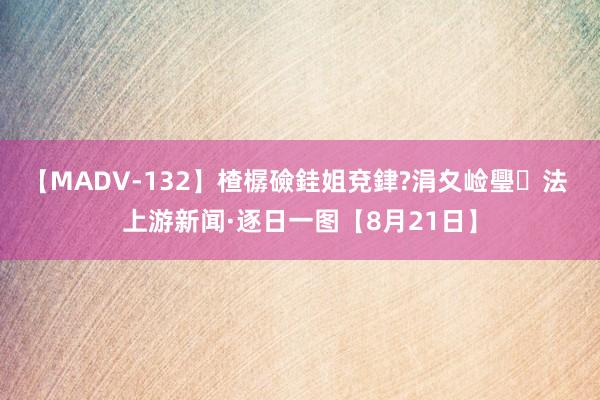 【MADV-132】楂樼礆銈姐兗銉?涓夊崄璺法 上游新闻·逐日一图【8月21日】