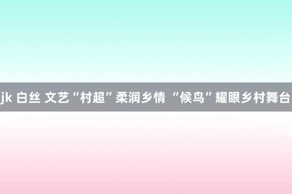 jk 白丝 文艺“村超”柔润乡情 “候鸟”耀眼乡村舞台