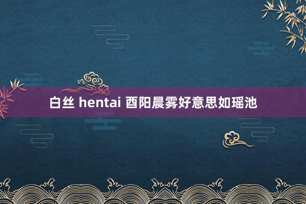 白丝 hentai 酉阳晨雾好意思如瑶池