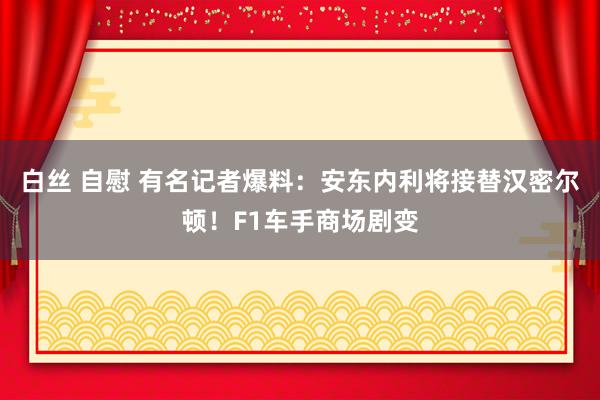 白丝 自慰 有名记者爆料：安东内利将接替汉密尔顿！F1车手商场剧变