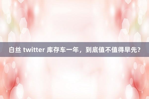 白丝 twitter 库存车一年，到底值不值得早先？