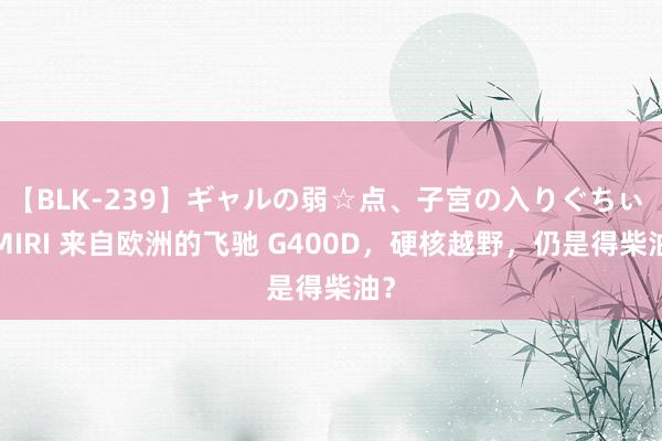 【BLK-239】ギャルの弱☆点、子宮の入りぐちぃ EMIRI 来自欧洲的飞驰 G400D，硬核越野，仍是得柴油？