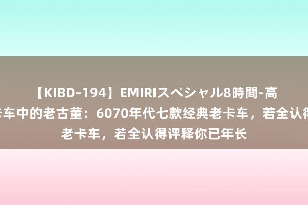 【KIBD-194】EMIRIスペシャル8時間-高画質-特別編 卡车中的老古董：6070年代七款经典老卡车，若全认得评释你已年长