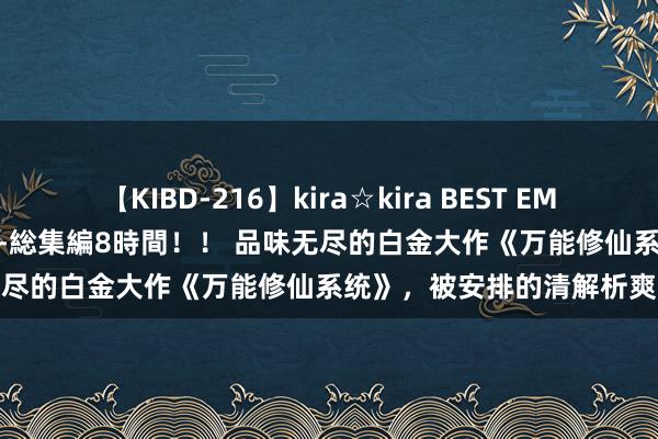 【KIBD-216】kira☆kira BEST EMIRI-中出し性交20発超え-総集編8時間！！ 品味无尽的白金大作《万能修仙系统》，被安排的清解析爽