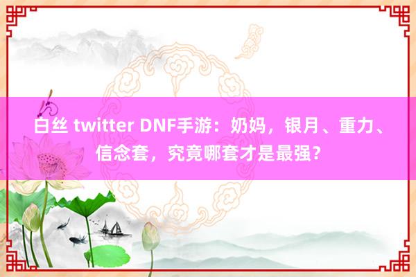 白丝 twitter DNF手游：奶妈，银月、重力、信念套，究竟哪套才是最强？