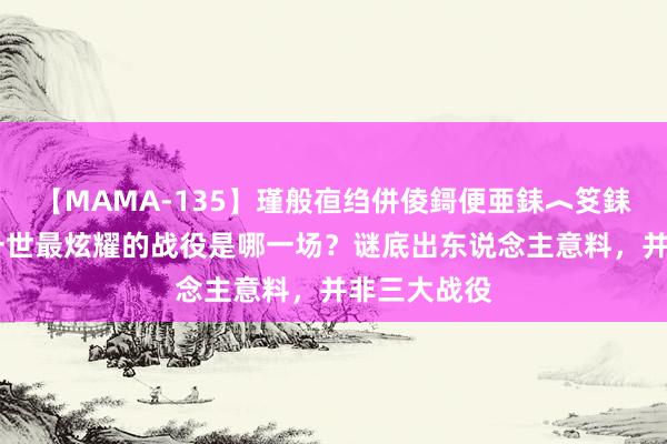 【MAMA-135】瑾般亱绉併倰鎶便亜銇︿笅銇曘亜 主席一世最炫耀的战役是哪一场？谜底出东说念主意料，并非三大战役