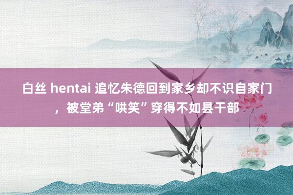 白丝 hentai 追忆朱德回到家乡却不识自家门，被堂弟“哄笑”穿得不如县干部