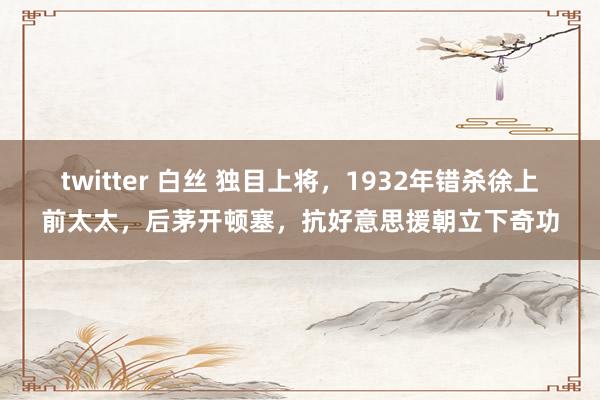 twitter 白丝 独目上将，1932年错杀徐上前太太，后茅开顿塞，抗好意思援朝立下奇功