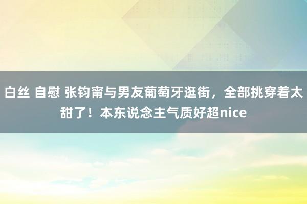 白丝 自慰 张钧甯与男友葡萄牙逛街，全部挑穿着太甜了！本东说念主气质好超nice