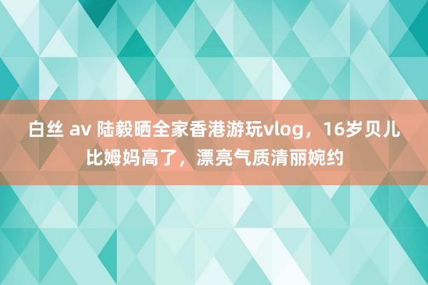 白丝 av 陆毅晒全家香港游玩vlog，16岁贝儿比姆妈高了，漂亮气质清丽婉约