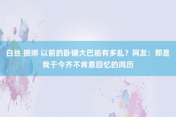 白丝 捆绑 以前的卧铺大巴能有多乱？网友：那是我于今齐不肯意回忆的阅历