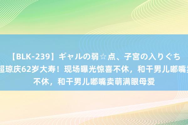 【BLK-239】ギャルの弱☆点、子宮の入りぐちぃ EMIRI 何超琼庆62岁大寿！现场曝光惊喜不休，和干男儿嘟嘴卖萌满眼母爱