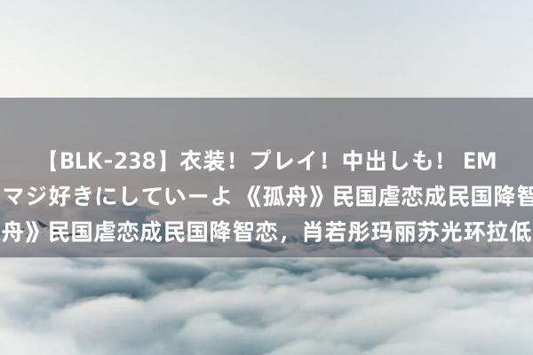 【BLK-238】衣装！プレイ！中出しも！ EMIRIのつぶやき指令で私をマジ好きにしていーよ 《孤舟》民国虐恋成民国降智恋，肖若彤玛丽苏光环拉低面貌