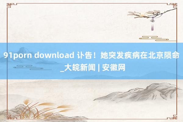 91porn download 讣告！她突发疾病在北京陨命 _大皖新闻 | 安徽网