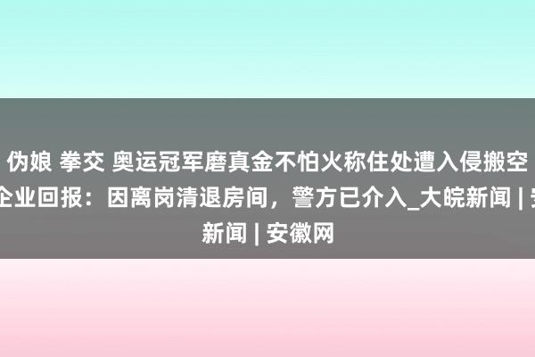 伪娘 拳交 奥运冠军磨真金不怕火称住处遭入侵搬空 赴任企业回报：因离岗清退房间，警方已介入_大皖新闻 | 安徽网