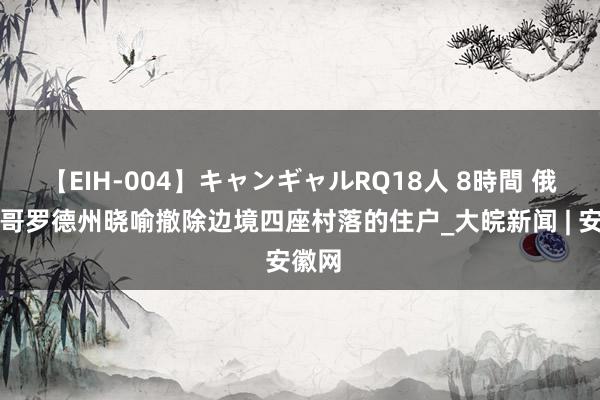 【EIH-004】キャンギャルRQ18人 8時間 俄别尔哥罗德州晓喻撤除边境四座村落的住户_大皖新闻 | 安徽网