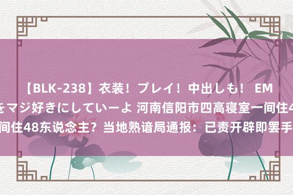 【BLK-238】衣装！プレイ！中出しも！ EMIRIのつぶやき指令で私をマジ好きにしていーよ 河南信阳市四高寝室一间住48东说念主？当地熟谙局通报：已责开辟即罢手使用_大皖新闻 | 安徽网