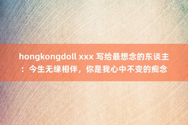 hongkongdoll xxx 写给最想念的东谈主：今生无缘相伴，你是我心中不变的痴念