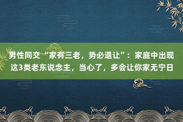 男性同交 “家有三老，势必退让”：家庭中出现这3类老东说念主，当心了，多会让你家无宁日