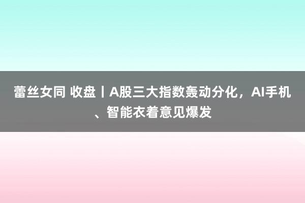 蕾丝女同 收盘丨A股三大指数轰动分化，AI手机、智能衣着意见爆发