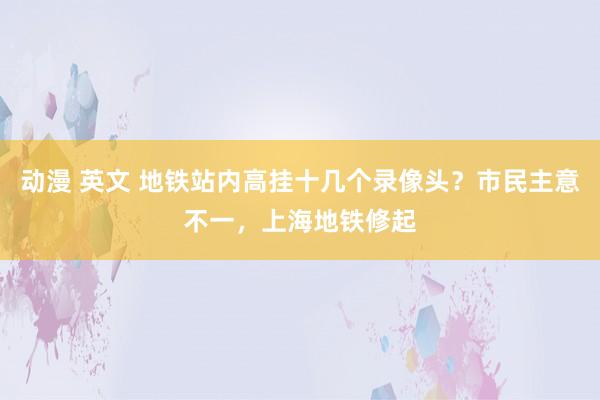 动漫 英文 地铁站内高挂十几个录像头？市民主意不一，上海地铁修起