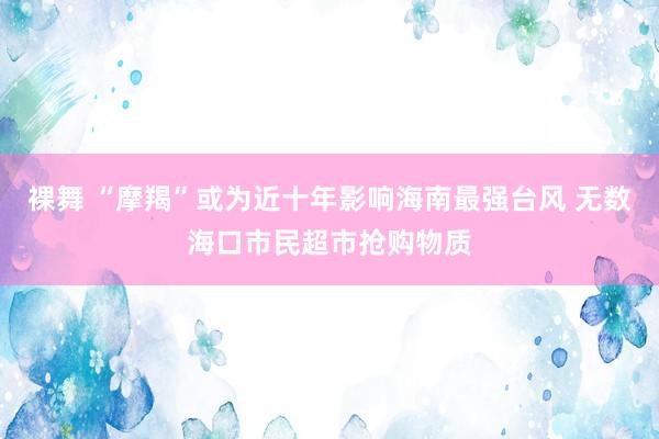 裸舞 “摩羯”或为近十年影响海南最强台风 无数海口市民超市抢购物质