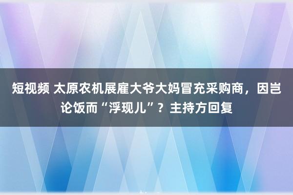 短视频 太原农机展雇大爷大妈冒充采购商，因岂论饭而“浮现儿”？主持方回复