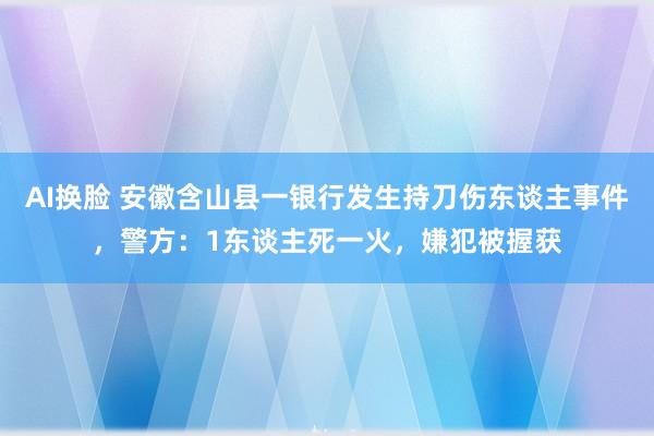 AI换脸 安徽含山县一银行发生持刀伤东谈主事件，警方：1东谈主死一火，嫌犯被握获