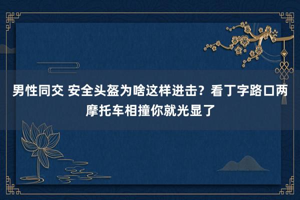 男性同交 安全头盔为啥这样进击？看丁字路口两摩托车相撞你就光显了