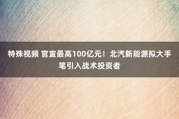 特殊视频 官宣最高100亿元！北汽新能源拟大手笔引入战术投资者