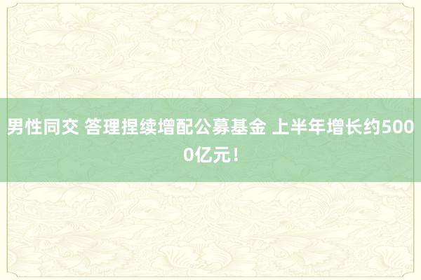 男性同交 答理捏续增配公募基金 上半年增长约5000亿元！