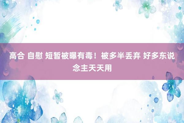 高合 自慰 短暂被曝有毒！被多半丢弃 好多东说念主天天用