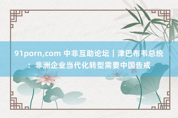 91porn，com 中非互助论坛｜津巴布韦总统：非洲企业当代化转型需要中国告戒