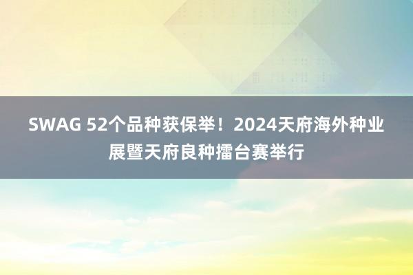 SWAG 52个品种获保举！2024天府海外种业展暨天府良种擂台赛举行