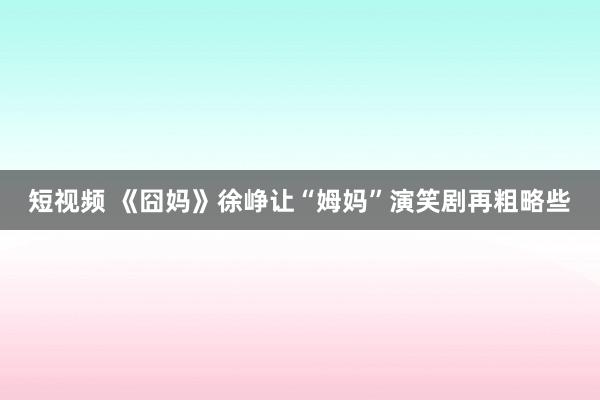 短视频 《囧妈》徐峥让“姆妈”演笑剧再粗略些