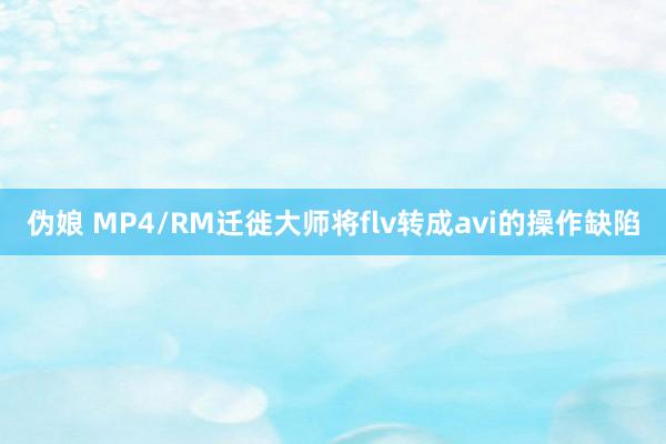 伪娘 MP4/RM迁徙大师将flv转成avi的操作缺陷