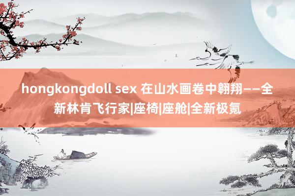 hongkongdoll sex 在山水画卷中翱翔——全新林肯飞行家|座椅|座舱|全新极氪