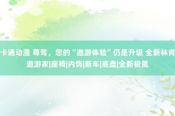 卡通动漫 尊驾，您的“遨游体验”仍是升级 全新林肯遨游家|座椅|内饰|新车|底盘|全新极氪